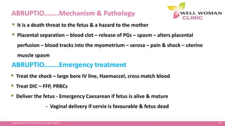 48Copyright © 2014 Well Woman Clinic. All rights reserved.
 It is a death threat to the fetus & a hazard to the mother
 Placental separation – blood clot – release of PGs – spasm – alters placental
perfusion – blood tracks into the myometrium – serosa – pain & shock – uterine
muscle spasm
ABRUPTIO……..Mechanism & Pathology
ABRUPTIO……..Emergency treatment
 Treat the shock – large bore IV line, Haemaccel, cross match blood
 Treat DIC – FFP, PRBCs
 Deliver the fetus - Emergency Caesarean if fetus is alive & mature
- Vaginal delivery if cervix is favourable & fetus dead
 