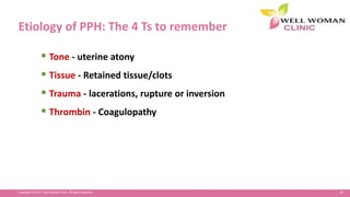 62Copyright © 2014 Well Woman Clinic. All rights reserved.
Etiology of PPH: The 4 Ts to remember
 Tone - uterine atony
 Tissue - Retained tissue/clots
 Trauma - lacerations, rupture or inversion
 Thrombin - Coagulopathy
 