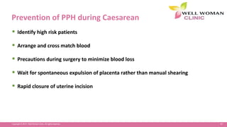 67Copyright © 2014 Well Woman Clinic. All rights reserved.
Prevention of PPH during Caesarean
 Identify high risk patients
 Arrange and cross match blood
 Precautions during surgery to minimize blood loss
 Wait for spontaneous expulsion of placenta rather than manual shearing
 Rapid closure of uterine incision
 