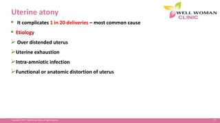 71Copyright © 2014 Well Woman Clinic. All rights reserved.
Uterine atony
 It complicates 1 in 20 deliveries – most common cause
 Etiology
 Over distended uterus
Uterine exhaustion
Intra-amniotic infection
Functional or anatomic distortion of uterus
 