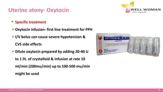 76Copyright © 2014 Well Woman Clinic. All rights reserved.
Uterine atony- Oxytocin
 Specific treatment
Oxytocin infusion- first line treatment for PPH
I/V bolus can cause severe hypotension &
CVS side effects
Dilute oxytocin prepared by adding 20-40 U
to 1 lit. of crystalloid & infusion at rate 10
ml/min (200mu/min) up to 100-500 mu/min
might be used
 