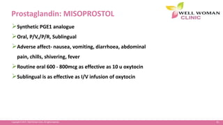 81Copyright © 2014 Well Woman Clinic. All rights reserved.
Prostaglandin: MISOPROSTOL
Synthetic PGE1 analogue
Oral, P/V,/P/R, Sublingual
Adverse affect- nausea, vomiting, diarrhoea, abdominal
pain, chills, shivering, fever
Routine oral 600 - 800mcg as effective as 10 u oxytocin
Sublingual is as effective as I/V infusion of oxytocin
 