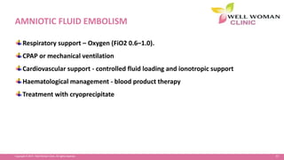97Copyright © 2014 Well Woman Clinic. All rights reserved.
AMNIOTIC FLUID EMBOLISM
Respiratory support – Oxygen (FiO2 0.6–1.0).
CPAP or mechanical ventilation
Cardiovascular support - controlled fluid loading and ionotropic support
Haematological management - blood product therapy
Treatment with cryoprecipitate
 