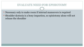 EVALUATE NEED FOR EPISIOTOMY
 Necessary only to make room if internal maneuvers is required
 Shoulder dystocia is a bony impaction, so episiotomy alone will not
release the shoulder
 