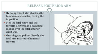 RELEASE POSTERIOR ARM
 By doing this, it also shortens the
bisacromial diameter, freeing the
impaction.
 Flex the fetal elbow and the
forearm delivered in a sweeping
motion over the fetal anterior
chest wall.
 Grasping and pulling directly the
fetal arm may cause humerus
fracture
 