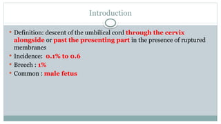 Introduction
 Definition: descent of the umbilical cord through the cervix
alongside or past the presenting part in the presence of ruptured
membranes
 Incidence: 0.1% to 0.6
 Breech : 1%
 Common : male fetus
 
