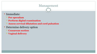 Management
 Immediate:
 Per speculum
 Perform digital examination
 Assess cervical dilatation and cord pulsation
 Determine delivery option
 Ceasarean section
 Vaginal delivery
 