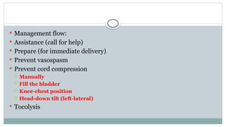  Management flow:
 Assistance (call for help)
 Prepare (for immediate delivery)
 Prevent vasospasm
 Prevent cord compression
 Manually
 Fill the bladder
 Knee-chest position
 Head-down tilt (left-lateral)
 Tocolysis
 