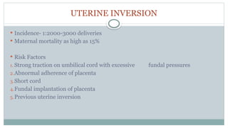 UTERINE INVERSION
 Incidence- 1:2000-3000 deliveries
 Maternal mortality as high as 15%
 Risk Factors
1. Strong traction on umbilical cord with excessive fundal pressures
2.Abnormal adherence of placenta
3.Short cord
4.Fundal implantation of placenta
5.Previous uterine inversion
 