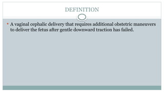 DEFINITION
 A vaginal cephalic delivery that requires additional obstetric maneuvers
to deliver the fetus after gentle downward traction has failed.
 