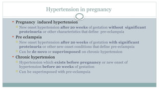 Hypertension in pregnancy
 Pregnancy induced hypertension
 New onset hypertension after 20 weeks of gestation without significant
proteinuria or other characteristics that define pre-eclampsia
 Pre eclampsia
 New onset hypertension after 20 weeks of gestation with significant
proteinuria or other new onset conditions that define pre-eclampsia
 Can be de novo or superimposed on chronic hypertension
 Chronic hypertension
 Hypertension which exists before pregnancy or new onset of
hypertension before 20 weeks of gestation
 Can be superimposed with pre-eclampsia
 
