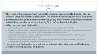 Pre-eclampsia
 New onset of hypertension (over 140 mmHg systolic or over 90 mmHg diastolic) after 20
weeks of pregnancy and the coexistence of 1 or more of the following new-onset conditions:
 proteinuria (urine protein: creatinine ratio of 30 mg/mmol or more or albumin: creatinine
ratio of 8 mg/mmol or more, or at least 1 g/litre [2+] on dipstick testing) or
 other maternal organ dysfunction:
 renal insufficiency (creatinine 90 micromol/litre or more, 1.02 mg/100 ml or more)
 liver involvement (elevated transaminases [alanine aminotransferase or aspartate aminotransferase over 40
IU/litre] with or without right upper quadrant or epigastric abdominal pain)
 neurological complications such as eclampsia, altered mental status, blindness, stroke, clonus, severe
headaches or persistent visual scotomata
 haematological complications such as thrombocytopenia (platelet count below 150,000/ microlitre),
disseminated intravascular coagulation or haemolysis
 uteroplacental dysfunction such as foetal growth restriction, abnormal umbilical artery
doppler waveform analysis, or stillbirth.
 
