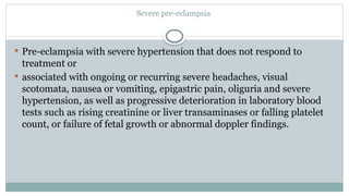 Severe pre-eclampsia
 Pre-eclampsia with severe hypertension that does not respond to
treatment or
 associated with ongoing or recurring severe headaches, visual
scotomata, nausea or vomiting, epigastric pain, oliguria and severe
hypertension, as well as progressive deterioration in laboratory blood
tests such as rising creatinine or liver transaminases or falling platelet
count, or failure of fetal growth or abnormal doppler findings.
 