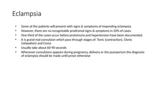 Eclampsia
• Some of the patients will present with signs & symptoms of impending eclampsia.
• However, there are no recognizable prodromal signs & symptoms in 20% of cases.
• One third of the cases occur before proteinuria and hypertension have been documented.
• It is grand mal convulsion which pass through stages of: Tonic (contraction), Clonic
(relaxation) and Coma
• Usually take about 60-90 seconds
• Whenever convulsions appears during pregnancy, delivery or the puerperium the diagnosis
of eclampsia should be made until prove otherwise
 