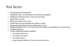 Risk factor
• First pregnancy ( Primigravida)
• Multiparous with –pre-eclampsia in any previous pregnancy
• Multiparous with ten years or more since last baby
• Age 40 years or more
• Body mass index of 35 or more
• Family history of pre-eclampsia (in mother or sister)
• Booking diastolic blood pressure of 80mmHg or more
• Booking proteinuria (of ≥ 1+ on more than one occasion or quantified at ≥ 0.3 g/24 hour)
• Multiple pregnancy
• Certain underlying medical conditions
• Pre-existing hypertension
• Pre-existing renal disease
• Pre-existing diabetes
• Antiphospholipid antibodies / Systemic lupus erythematous
 