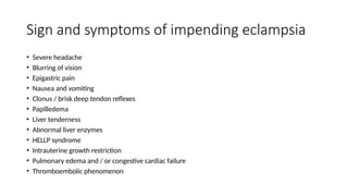Sign and symptoms of impending eclampsia
• Severe headache
• Blurring of vision
• Epigastric pain
• Nausea and vomiting
• Clonus / brisk deep tendon reflexes
• Papilledema
• Liver tenderness
• Abnormal liver enzymes
• HELLP syndrome
• Intrauterine growth restriction
• Pulmonary edema and / or congestive cardiac failure
• Thromboembolic phenomenon
 