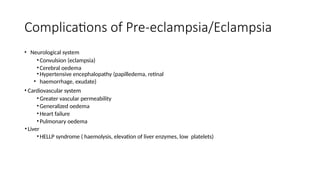 Complications of Pre-eclampsia/Eclampsia
• Neurological system
•Convulsion (eclampsia)
•Cerebral oedema
•Hypertensive encephalopathy (papilledema, retinal
• haemorrhage, exudate)
• Cardiovascular system
•Greater vascular permeability
•Generalized oedema
•Heart failure
•Pulmonary oedema
•Liver
•HELLP syndrome ( haemolysis, elevation of liver enzymes, low platelets)
 
