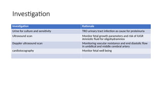 Investigation
Investigation Rationale
Urine for culture and sensitivity TRO urinary tract infection as cause for proteinuria
Ultrasound scan Monitor fetal growth parameters and risk of IUGR
Amniotic fluid for oligohydramnios
Doppler ultrasound scan Monitoring vascular resistance and end diastolic flow
in umbilical and middle cerebral artery
cardiotocography Monitor fetal well being
 