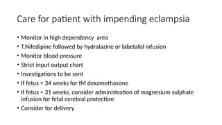 Care for patient with impending eclampsia
• Monitor in high dependency area
• T.Nifedipine followed by hydralazine or labetalol infusion
• Monitor blood pressure
• Strict input output chart
• Investigations to be sent
• If fetus < 34 weeks for IM dexamethasone
• If fetus < 31 weeks, consider administration of magnesium sulphate
infusion for fetal cerebral protection
• Consider for delivery
 