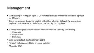 Management
• Start loading of IV MgSo4 4g in 15-20 minutes followed by maintenance dose 1g/hour
for 24 hours
• Recurrent seizures should be treated with either a further bolus of 2 g magnesium
sulphate or an increase in the infusion rate to 1.5 g or 2.0 g/hour.
• Stabilize blood pressure and modification based on BP trend by considering:
• IV Labetalol
• IV hydralazine
• T Nifedipine
• Strict input output charting ( insert CBD )
• For early delivery once blood pressure stabilize
• PE profile STAT
 