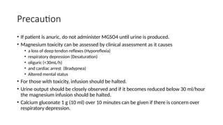Precaution
• If patient is anuric, do not administer MGSO4 until urine is produced.
• Magnesium toxicity can be assessed by clinical assessment as it causes
• a loss of deep tendon reflexes (Hyporeflexia)
• respiratory depression (Desaturation)
• oliguric (<30mL/h)
• and cardiac arrest (Bradypnea)
• Altered mental status
• For those with toxicity, infusion should be halted.
• Urine output should be closely observed and if it becomes reduced below 30 ml/hour
the magnesium infusion should be halted.
• Calcium gluconate 1 g (10 ml) over 10 minutes can be given if there is concern over
respiratory depression.
 
