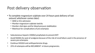 Post delivery observation
• To complete magnesium sulphate over 24 hours post delivery of last
seizure( whichever comes later)
• HDW or ICU admission
• Monitor magnesium sulphate toxicity
• Monitor vital signs and for blood pressure stabilization
• Watchout for complications of pre eclampsia
• Subcutaneous heparin (5000U) prophylaxis to prevent DVT
• Avoid NSAIDs for post of analgesia because of the risk of renal failure used in the presence of
severe pre-eclampsia.
• Continue MGSO4 and antihypertensive drugs.
• 25% of eclampsia will be RECURRENT in future pregnancies.
 
