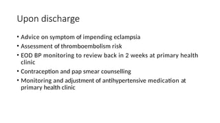 Upon discharge
• Advice on symptom of impending eclampsia
• Assessment of thromboembolism risk
• EOD BP monitoring to review back in 2 weeks at primary health
clinic
• Contraception and pap smear counselling
• Monitoring and adjustment of antihypertensive medication at
primary health clinic
 