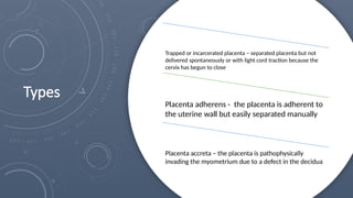 Types
Trapped or incarcerated placenta – separated placenta but not
delivered spontaneously or with light cord traction because the
cervix has begun to close
Placenta adherens - the placenta is adherent to
the uterine wall but easily separated manually
Placenta accreta – the placenta is pathophysically
invading the myometrium due to a defect in the decidua
 