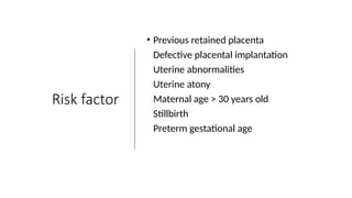 Risk factor
• Previous retained placenta
• Defective placental implantation
• Uterine abnormalities
• Uterine atony
• Maternal age > 30 years old
• Stillbirth
• Preterm gestational age
 