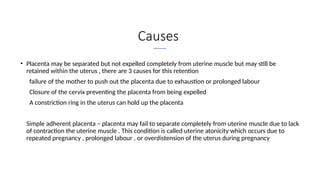 Causes
• Placenta may be separated but not expelled completely from uterine muscle but may still be
retained within the uterus , there are 3 causes for this retention
I. failure of the mother to push out the placenta due to exhaustion or prolonged labour
II. Closure of the cervix preventing the placenta from being expelled
III. A constriction ring in the uterus can hold up the placenta
• Simple adherent placenta – placenta may fail to separate completely from uterine muscle due to lack
of contraction the uterine muscle . This condition is called uterine atonicity which occurs due to
repeated pregnancy , prolonged labour , or overdistension of the uterus during pregnancy
 