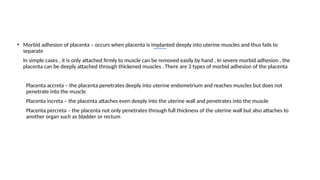 • Morbid adhesion of placenta – occurs when placenta is implanted deeply into uterine muscles and thus fails to
separate
• In simple cases , it is only attached firmly to muscle can be removed easily by hand . In severe morbid adhesion , the
placenta can be deeply attached through thickened muscles . There are 3 types of morbid adhesion of the placenta
I. Placenta accreta – the placenta penetrates deeply into uterine endometrium and reaches muscles but does not
penetrate into the muscle
II. Placenta increta – the placenta attaches even deeply into the uterine wall and penetrates into the muscle
III. Placenta percreta – the placenta not only penetrates through full thickness of the uterine wall but also attaches to
another organ such as bladder or rectum
 