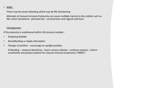• RISKS
• There may be severe bleeding which may be life threatening
• Attempts of manual removal of placenta can cause multiple injuries to the mother such as
like vulvar hematoma , perineal tear , cervical tears and vaginal wall tears
• Management
If the placenta is undelivered within 30 minutes consider -
• Emptying bladder
• Breastfeeding or nipple stimulation
• Change of position – encourage an upright position
• If bleeding – measure blood loss , insert urinary catheter , continue oxytocin , inform
anesthetist and prepare patient for manual removal of placenta ( MROP )
 