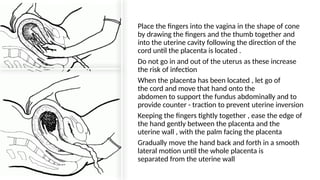 • Place the fingers into the vagina in the shape of cone
by drawing the fingers and the thumb together and
into the uterine cavity following the direction of the
cord until the placenta is located .
• Do not go in and out of the uterus as these increase
the risk of infection
• When the placenta has been located , let go of
the cord and move that hand onto the
abdomen to support the fundus abdominally and to
provide counter - traction to prevent uterine inversion
• Keeping the fingers tightly together , ease the edge of
the hand gently between the placenta and the
uterine wall , with the palm facing the placenta
• Gradually move the hand back and forth in a smooth
lateral motion until the whole placenta is
separated from the uterine wall
 