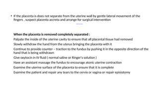 • If the placenta is does not separate from the uterine wall by gentle lateral movement of the
fingers , suspect placenta accreta and arrange for surgical intervention
• When the placenta is removed completely separated :
Palpate the inside of the uterine cavity to ensure that all placental tissue had removed
Slowly withdraw the hand from the uterus bringing the placenta with it
Continue to provide counter – traction to the fundus by pushing it in the opposite direction of the
hand that is being withdrawn
Give oxytocin in IV fluid ( normal saline or Ringer's solution )
Have an assistant massage the fundus to encourage atonic uterine contraction
Examine the uterine surface of the placenta to ensure that it is complete
Examine the patient and repair any tears to the cervix or vagina or repair episiotomy
 