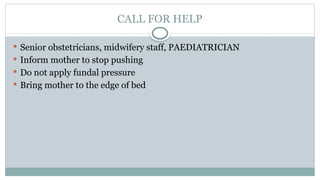 CALL FOR HELP
 Senior obstetricians, midwifery staff, PAEDIATRICIAN
 Inform mother to stop pushing
 Do not apply fundal pressure
 Bring mother to the edge of bed
 