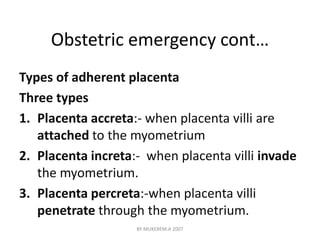 Obstetric emergency cont… 
Types of adherent placenta 
Three types 
1. Placenta accreta:- when placenta villi are 
attached to the myometrium 
2. Placenta increta:- when placenta villi invade 
the myometrium. 
3. Placenta percreta:-when placenta villi 
penetrate through the myometrium. 
BY MUKEREM.A 2007 
 