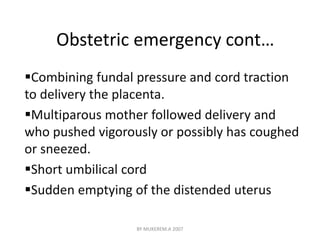 Obstetric emergency cont… 
Combining fundal pressure and cord traction 
to delivery the placenta. 
Multiparous mother followed delivery and 
who pushed vigorously or possibly has coughed 
or sneezed. 
Short umbilical cord 
Sudden emptying of the distended uterus 
BY MUKEREM.A 2007 
 