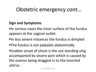 Obstetric emergency cont… 
Sign and Symptoms 
In serious cases the inner surface of the fundus 
appears at the vaginal outlet. 
In less severe instances the fundus is dimpled 
The fundus is not palpable abdominally 
Sudden onset of shock is the out standing sing 
accompanied by severe pain which is caused by 
the ovaries being dragged in to the inverted 
uterus. 
BY MUKEREM.A 2007 
 