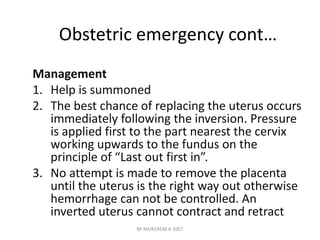 Obstetric emergency cont… 
Management 
1. Help is summoned 
2. The best chance of replacing the uterus occurs 
immediately following the inversion. Pressure 
is applied first to the part nearest the cervix 
working upwards to the fundus on the 
principle of “Last out first in”. 
3. No attempt is made to remove the placenta 
until the uterus is the right way out otherwise 
hemorrhage can not be controlled. An 
inverted uterus cannot contract and retract 
BY MUKEREM.A 2007 
 
