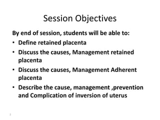Session Objectives 
By end of session, students will be able to: 
• Define retained placenta 
• Discuss the causes, Management retained 
placenta 
• Discuss the causes, Management Adherent 
placenta 
• Describe the cause, management ,prevention 
and Complication of inversion of uterus 
2 
 