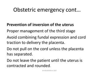Obstetric emergency cont… 
Prevention of inversion of the uterus 
Proper management of the third stage 
Avoid combining fundal expression and cord 
traction to delivery the placenta. 
Do not pull on the cord unless the placenta 
has separated. 
Do not leave the patient until the uterus is 
contracted and rounded. 
BY MUKEREM.A 2007 
 