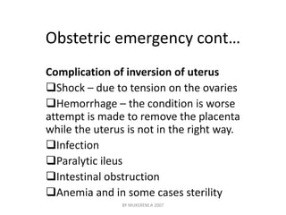 Obstetric emergency cont… 
Complication of inversion of uterus 
Shock – due to tension on the ovaries 
Hemorrhage – the condition is worse 
attempt is made to remove the placenta 
while the uterus is not in the right way. 
Infection 
Paralytic ileus 
Intestinal obstruction 
Anemia and in some cases sterility 
BY MUKEREM.A 2007 
 
