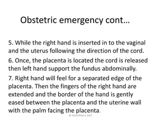 Obstetric emergency cont… 
5. While the right hand is inserted in to the vaginal 
and the uterus following the direction of the cord. 
6. Once, the placenta is located the cord is released 
then left hand support the fundus abdominally. 
7. Right hand will feel for a separated edge of the 
placenta. Then the fingers of the right hand are 
extended and the border of the hand is gently 
eased between the placenta and the uterine wall 
with the palm facing the placenta. 
BY MUKEREM.A 2007 
 