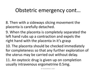 Obstetric emergency cont… 
8. Then with a sideways slicing movement the 
placenta is carefully detached. 
9. When the placenta is completely separated the 
left hand rubs up a contraction and expels the 
right hand with the placenta in it’s grasp 
10. The placenta should be checked immediately 
for completeness so that any further exploration of 
the uterus may be carried out without delay. 
11. An oxytocic drug is given up on completion 
usually intravenous ergometrine 0.5mg. 
BY MUKEREM.A 2007 
 