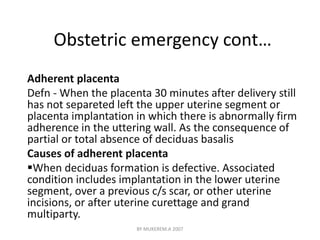 Obstetric emergency cont… 
Adherent placenta 
Defn - When the placenta 30 minutes after delivery still 
has not separeted left the upper uterine segment or 
placenta implantation in which there is abnormally firm 
adherence in the uttering wall. As the consequence of 
partial or total absence of deciduas basalis 
Causes of adherent placenta 
When deciduas formation is defective. Associated 
condition includes implantation in the lower uterine 
segment, over a previous c/s scar, or other uterine 
incisions, or after uterine curettage and grand 
multiparty. 
BY MUKEREM.A 2007 
 