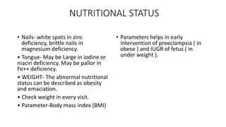 NUTRITIONAL STATUS
• Nails- white spots in zinc
deficiency, brittle nails in
magnesium deficiency.
• Tongue- May be Large in iodine or
niacin deficiency. May be pallor in
Fe++ deficiency.
• WEIGHT- The abnormal nutritional
status can be described as obesity
and emaciation.
• Check weight in every visit.
• Parameter-Body mass index (BMI)
• Parameters helps in early
intervention of preeclampsia ( in
obese ) and IUGR of fetus ( in
under weight ).
 