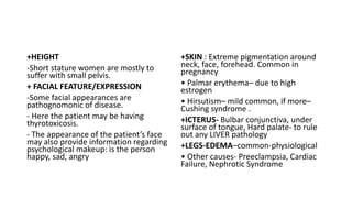 +HEIGHT
-Short stature women are mostly to
suffer with small pelvis.
+ FACIAL FEATURE/EXPRESSION
-Some facial appearances are
pathognomonic of disease.
- Here the patient may be having
thyrotoxicosis.
- The appearance of the patient’s face
may also provide information regarding
psychological makeup: is the person
happy, sad, angry
+SKIN : Extreme pigmentation around
neck, face, forehead. Common in
pregnancy
• Palmar erythema– due to high
estrogen
• Hirsutism– mild common, if more–
Cushing syndrome .
+ICTERUS- Bulbar conjunctiva, under
surface of tongue, Hard palate- to rule
out any LIVER pathology
+LEGS-EDEMA–common-physiological
• Other causes- Preeclampsia, Cardiac
Failure, Nephrotic Syndrome
 