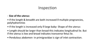 Inspection
- Size of the uterus:
• If the length & breadth are both increased multiple pregnancies,
polyhydramnios
• If the length is increased only large baby- Shape of the uterus:
• Length should be larger than broad this indicates longitudinal lie. But
if the uterus is low and broad indicates transverse fetus lie.
• Pendulous abdomen- in primigravidae is sign of inlet contraction.
 