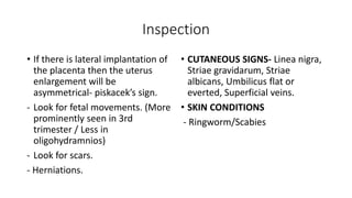 Inspection
• If there is lateral implantation of
the placenta then the uterus
enlargement will be
asymmetrical- piskacek’s sign.
- Look for fetal movements. (More
prominently seen in 3rd
trimester / Less in
oligohydramnios)
- Look for scars.
- Herniations.
• CUTANEOUS SIGNS- Linea nigra,
Striae gravidarum, Striae
albicans, Umbilicus flat or
everted, Superficial veins.
• SKIN CONDITIONS
- Ringworm/Scabies
 