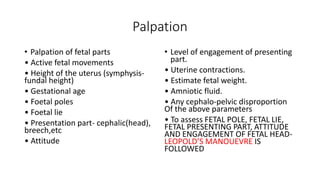 Palpation
• Palpation of fetal parts
• Active fetal movements
• Height of the uterus (symphysis-
fundal height)
• Gestational age
• Foetal poles
• Foetal lie
• Presentation part- cephalic(head),
breech,etc
• Attitude
• Level of engagement of presenting
part.
• Uterine contractions.
• Estimate fetal weight.
• Amniotic fluid.
• Any cephalo-pelvic disproportion
Of the above parameters
• To assess FETAL POLE, FETAL LIE,
FETAL PRESENTING PART, ATTITUDE
AND ENGAGEMENT OF FETAL HEAD-
LEOPOLD’S MANOUEVRE IS
FOLLOWED
 